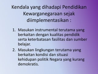 Kendala yang dihadapi Pendidikan
Kewarganegaraan sejak
diimplementasikan :
1. Masukan instrumental terutama yang
berkaitan dengan kualitas pendidik
serta keterbatasan fasilitas dan sumber
belajar.
2. Masukan lingkungan terutama yang
berkaitan kondisi dan situasi
kehidupan politik Negara yang kurang
demokratis.
 