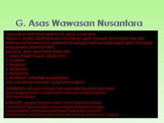 Wawasan Nusantara
merupakan ajaran
yang diyakini
kebenarannya oleh
seluruh rakyat
dengan tujuan agar
tidak
terjadi penyesatan
dan penyimpangan
dalam rangka
mencapai
dan mewujudkan
tujuan nasional.
Fungsi Wawasan
Nusantara adalah
pedoman, motivasi,
dorongan serta
rambu-rambu dalam
menentukan segala
kebijaksanaan,
keputusan, tindakan
dan perbuatan, baik
bagi penyelenggara
negara di tingkat
pusat dan daerah
maupun bagi
seluruh rakyat dalam
kehidupan
bermasyarakat,
bernegara dan
berbangsa.
Tujuan Wawasan
Nusantara adalah
mewujudkan
nasionalisme yang
tinggi di segala
bidang dari rakyat
Indonesia
yang lebih
mengutamakan
kepentingan nasional
dari pada
kepentingan orang
perorangan,
kelompok, golongan,
suku
bangsa/daerah.
 