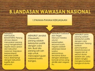 2.TEORI-TEORI GEOPOLITK
MENURUT
Federich
Ratzel:
Negara
identik
dengan suatu
ruang yang
ditempati
oleh
kelompok
politik dalam
arti kekuatan.
MENURUT
RUDOLF
KJELLEN:
Negara
merupakan
suatu sistem
politik/pemeri
ntahan yang
meliputi
bidang-
bidang:
geopolitik,eko
nomipolitik,
demopolitik,
sosialpolitik
dan
kratopolitik.
MENURUT Karl
Haushofer:
Geopolitik
adalah
landasan
bagi tindakan
politik dalam
perjuangan
kelangsungan
hidup untuk
mendapatka
n ruang hidup
(wilayah).
MENURUT Sir
Walter Raleigh
dan Alferd
Thyer Mahan:
Barang siapa
menguasai
lautan akan
menguasai
“perdagangan
”. Menguasai
perdagangan
berarti
menguasai
“kekayaan
dunia” sehinga
pada akhirnya
menguasai
dunia.
 