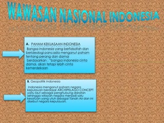 c. Dasar pemikiran wawasan nasional Indonesia
Bangsa Indonesia dibentuk dan dijiwai oleh pemahaman kekuasan
dari bangsa Indonesia yang terdiri dari latar belakang sosial budaya
dan kesejarahan Indonesia. dasar pemikiran dan pembinaan nasional
Indonesia ditinjau dari :
1. Pemikiran berdasarkan falsafah
Pancasila:Wawasan Nasional
merupakan pancaran dari Pancasila
oleh karena itu menghendaki
terciptanya persatuan dan kesatuan
dengan tidak menghilangkan ciri, sifat
dan karakter dari kebhinekaan unsur-
unsur pembentuk bangsa
3. Zona Ekonomi
Eksklusif (ZEE):Zona
Ekonomi Eksklusif
adalah jalur laut
selebar 200 mil
laut ke arah laut
terbuka diukur
dari garis dasar.
Di dalam zona
ekonomi eksklusif
ini, Indonesia
mendapat
kesempatan
pertama dalam
memanfaatkan
sumber daya
laut.
2. Pemikiran berdasarkan aspek
kewilayahan:Dalam kehidupan
bernegara, geografi merupakan suatu
fenomena yang mutlak diperhatikan
dan diperhitungkan baik fungsi
maupun pengaruhnya terhadap sikap
dan tata laku negara
 