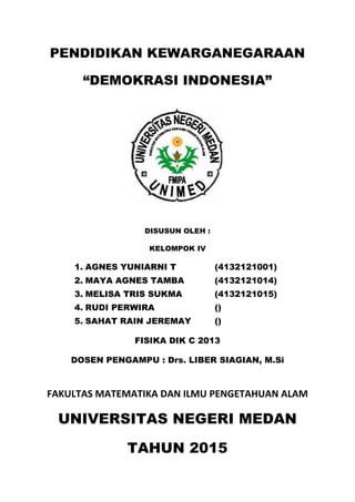 PENDIDIKAN KEWARGANEGARAAN
“DEMOKRASI INDONESIA”
DISUSUN OLEH :
KELOMPOK IV
1. AGNES YUNIARNI T (4132121001)
2. MAYA AGNES TAMBA (4132121014)
3. MELISA TRIS SUKMA (4132121015)
4. RUDI PERWIRA ()
5. SAHAT RAIN JEREMAY ()
FISIKA DIK C 2013
DOSEN PENGAMPU : Drs. LIBER SIAGIAN, M.Si
FAKULTAS MATEMATIKA DAN ILMU PENGETAHUAN ALAM
UNIVERSITAS NEGERI MEDAN
TAHUN 2015
 