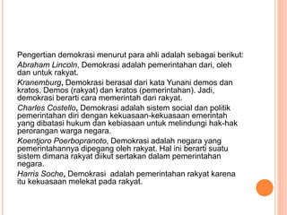 Pengertian demokrasi menurut para ahli adalah sebagai berikut:
Abraham Lincoln, Demokrasi adalah pemerintahan dari, oleh
dan untuk rakyat.
Kranemburg, Demokrasi berasal dari kata Yunani demos dan
kratos. Demos (rakyat) dan kratos (pemerintahan). Jadi,
demokrasi berarti cara memerintah dari rakyat.
Charles Costello, Demokrasi adalah sistem social dan politik
pemerintahan diri dengan kekuasaan-kekuasaan emerintah
yang dibatasi hukum dan kebiasaan untuk melindungi hak-hak
perorangan warga negara.
Koentjoro Poerbopranoto, Demokrasi adalah negara yang
pemerintahannya dipegang oleh rakyat. Hal ini berarti suatu
sistem dimana rakyat diikut sertakan dalam pemerintahan
negara.
Harris Soche, Demokrasi adalah pemerintahan rakyat karena
itu kekuasaan melekat pada rakyat.
 