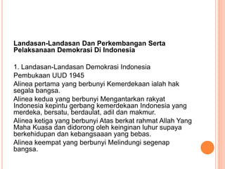 Landasan-Landasan Dan Perkembangan Serta
Pelaksanaan Demokrasi Di Indonesia
1. Landasan-Landasan Demokrasi Indonesia
Pembukaan UUD 1945
Alinea pertama yang berbunyi Kemerdekaan ialah hak
segala bangsa.
Alinea kedua yang berbunyi Mengantarkan rakyat
Indonesia kepintu gerbang kemerdekaan Indonesia yang
merdeka, bersatu, berdaulat, adil dan makmur.
Alinea ketiga yang berbunyi Atas berkat rahmat Allah Yang
Maha Kuasa dan didorong oleh keinginan luhur supaya
berkehidupan dan kebangsaaan yang bebas.
Alinea keempat yang berbunyi Melindungi segenap
bangsa.
 