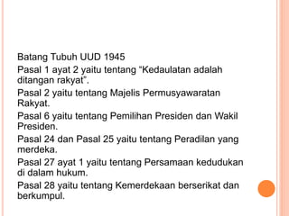 Batang Tubuh UUD 1945
Pasal 1 ayat 2 yaitu tentang “Kedaulatan adalah
ditangan rakyat”.
Pasal 2 yaitu tentang Majelis Permusyawaratan
Rakyat.
Pasal 6 yaitu tentang Pemilihan Presiden dan Wakil
Presiden.
Pasal 24 dan Pasal 25 yaitu tentang Peradilan yang
merdeka.
Pasal 27 ayat 1 yaitu tentang Persamaan kedudukan
di dalam hukum.
Pasal 28 yaitu tentang Kemerdekaan berserikat dan
berkumpul.
 