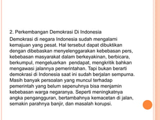 2. Perkembangan Demokrasi Di Indonesia
Demokrasi di negara Indonesia sudah mengalami
kemajuan yang pesat. Hal tersebut dapat dibuktikan
dengan dibebaskan menyelenggarakan kebebasan pers,
kebebasan masyarakat dalam berkeyakinan, berbicara,
berkumpul, mengeluarkan pendapat, mengkritik bahkan
mengawasi jalannya pemerintahan. Tapi bukan berarti
demokrasi di Indonesia saat ini sudah berjalan sempurna.
Masih banyak persoalan yang muncul terhadap
pemerintah yang belum sepenuhnya bisa menjamin
kebebasan warga negaranya. Seperti meningkatnya
angka pengangguran, bertambahnya kemacetan di jalan,
semakin parahnya banjir, dan masalah korupsi.
 