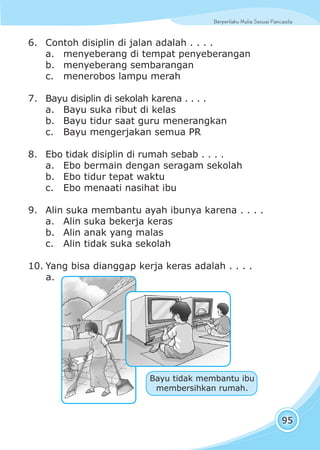 Berperilaku Mulia Sesuai Pancasila
95
6. Contoh disiplin di jalan adalah . . . .
a. menyeberang di tempat penyeberangan
b. menyeberang sembarangan
c. menerobos lampu merah
7. Bayu disiplin di sekolah karena . . . .
a. Bayu suka ribut di kelas
b. Bayu tidur saat guru menerangkan
c. Bayu mengerjakan semua PR
8. Ebo tidak disiplin di rumah sebab . . . .
a. Ebo bermain dengan seragam sekolah
b. Ebo tidur tepat waktu
c. Ebo menaati nasihat ibu
9. Alin suka membantu ayah ibunya karena . . . .
a. Alin suka bekerja keras
b. Alin anak yang malas
c. Alin tidak suka sekolah
10. Yang bisa dianggap kerja keras adalah . . . .
a.
Bayu tidak membantu ibu
membersihkan rumah.
 
