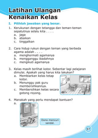 Latihan Ulangan Kenaikan KelasLatihan Ulangan Kenaikan Kelas
97
I. Pilihlah jawaban yang benar.
1. Kerukunan dengan tetangga dan teman-teman
sepatutnya selalu kita . . . .
a. jaga
b. abaikan
c. tinggalkan
2. Cara hidup rukun dengan teman yang berbeda
agama adalah . . . .
a. menghormati agamanya
b. mengganggu ibadahnya
c. mengikuti agamanya
3. Kelas masih terlihat kotor. Sebentar lagi pelajaran
dimulai. Apakah yang harus kita lakukan?
a. Membiarkan kelas tetap
kotor.
b. Menunggu pak guru
membersihkannya.
c. Membersihkan kelas secara
gotong royong.
4. Manakah yang perlu mendapat bantuan?
a.
Dono mencuri
sandal.
Latihan UlanganLatihan Ulangan
Kenaikan KelasKenaikan Kelas
 