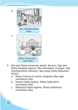 Pendidikan Kewarganegaraan Kelas IIPendidikan Kewarganegaraan Kelas II
98
b.
c.
5. Ebo dan Mutia berteman akrab. Namun, Ebo dan
Mutia berbeda agama. Ebo mendapat musibah. Ebo
membutuhkan bantuan. Apa yang mesti dilakukan
Mutia?
a. Mutia menyuruh teman seagama Ebo agar
membantu Ebo.
b. Karena beda agama, Mutia tidak perlu
membantu Ebo.
c. Walaupun beda agama, Mutia sebaiknya
membantu Ebo.
Bobo menyontek
saat ujian.
Ayu membersihkan
kelas.
 