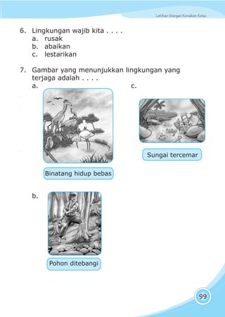 Latihan Ulangan Kenaikan KelasLatihan Ulangan Kenaikan Kelas
99
6. Lingkungan wajib kita . . . .
a. rusak
b. abaikan
c. lestarikan
7. Gambar yang menunjukkan lingkungan yang
terjaga adalah . . . .
a. c.
b.
Sungai tercemar
Pohon ditebangi
Binatang hidup bebas
 