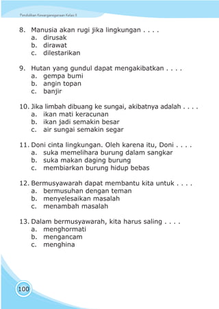 Pendidikan Kewarganegaraan Kelas IIPendidikan Kewarganegaraan Kelas II
100
8. Manusia akan rugi jika lingkungan . . . .
a. dirusak
b. dirawat
c. dilestarikan
9. Hutan yang gundul dapat mengakibatkan . . . .
a. gempa bumi
b. angin topan
c. banjir
10. Jika limbah dibuang ke sungai, akibatnya adalah . . . .
a. ikan mati keracunan
b. ikan jadi semakin besar
c. air sungai semakin segar
11. Doni cinta lingkungan. Oleh karena itu, Doni . . . .
a. suka memelihara burung dalam sangkar
b. suka makan daging burung
c. membiarkan burung hidup bebas
12. Bermusyawarah dapat membantu kita untuk . . . .
a. bermusuhan dengan teman
b. menyelesaikan masalah
c. menambah masalah
13. Dalam bermusyawarah, kita harus saling . . . .
a. menghormati
b. mengancam
c. menghina
 