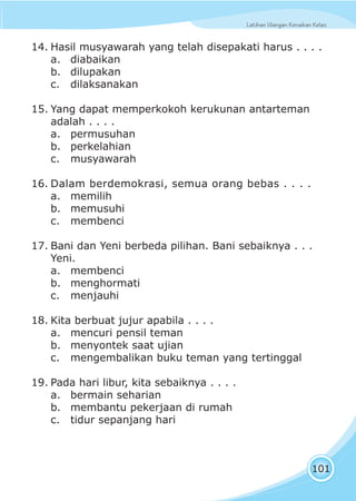 Latihan Ulangan Kenaikan KelasLatihan Ulangan Kenaikan Kelas
101
14. Hasil musyawarah yang telah disepakati harus . . . .
a. diabaikan
b. dilupakan
c. dilaksanakan
15. Yang dapat memperkokoh kerukunan antarteman
adalah . . . .
a. permusuhan
b. perkelahian
c. musyawarah
16. Dalam berdemokrasi, semua orang bebas . . . .
a. memilih
b. memusuhi
c. membenci
17. Bani dan Yeni berbeda pilihan. Bani sebaiknya . . .
Yeni.
a. membenci
b. menghormati
c. menjauhi
18. Kita berbuat jujur apabila . . . .
a. mencuri pensil teman
b. menyontek saat ujian
c. mengembalikan buku teman yang tertinggal
19. Pada hari libur, kita sebaiknya . . . .
a. bermain seharian
b. membantu pekerjaan di rumah
c. tidur sepanjang hari
 