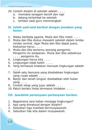 Pendidikan Kewarganegaraan Kelas IIPendidikan Kewarganegaraan Kelas II
102
20. Contoh disiplin di sekolah adalah . . . .
a. memakai seragam bersih dan rapi
b. datang terlambat ke sekolah
c. tertidur saat guru menerangkan
II. Isilah soal-soal berikut dengan jawaban yang
benar.
1. Walau berbeda agama, Mutia dan Ebo mesti . . . .
2. Mutia dan Ebo diutus mewakili sekolah dalam lomba
cerdas cermat. Agar Mutia dan Ebo dapat juara,
keduanya harus . . . .
3. Mutia dan Ebo bertemu seorang pengemis.
Pengemis itu kelaparan. Mutia dan Ebo sebaiknya
. . . . pengemis itu.
4. Lingkungan harus kita . . . .
5. Lingkungan tidak boleh . . . .
6. Yang termasuk tindakan merusak lingkungan adalah
. . . .
7. Salah satu bencana yang disebabkan lingkungan
yang rusak adalah . . . .
8. Banjir dan tanah longsor disebabkan oleh hutan
yang . . . .
9. Contoh sikap yang jujur adalah . . . .
10. Patuh berlalu lintas termasuk tindakan . . . .
III. Jawablah pertanyaan-pertanyaan berikut.
1. Bagaimana cara kalian menjaga lingkungan?
2. Apa yang dimaksud dengan disiplin?
3. Sebutkan tiga manfaat bermusyawarah.
4. Sebutkan hak kita dalam musyawarah.
 