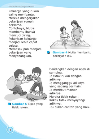 Pendidikan Kewarganegaraan Kelas IIPendidikan Kewarganegaraan Kelas II
4
Keluarga yang rukun
saling membantu.
Mereka mengerjakan
pekerjaan rumah
bersama.
Contohnya, Mutia
membantu ibunya
mencuci piring.
Pekerjaan keluarga
menjadi lebih cepat
selesai.
Memasak pun menjadi
pekerjaan yang
menyenangkan.
Bandingkan dengan anak di
samping.
Ia tidak rukun dengan
adiknya.
Ia mengganggu adiknya
yang sedang bermain.
Ia merebut mainan
adiknya.
Mereka tidak rukun.
Kakak tidak menyayangi
adiknya.
Itu bukan contoh yang baik.
Gambar 5 Sikap yang
tidak rukun.
Gambar 4 Mutia membantu
pekerjaan ibu.
 