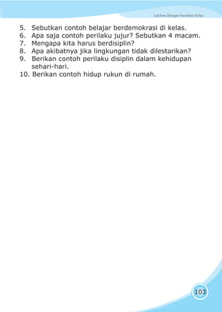 Latihan Ulangan Kenaikan KelasLatihan Ulangan Kenaikan Kelas
103
5. Sebutkan contoh belajar berdemokrasi di kelas.
6. Apa saja contoh perilaku jujur? Sebutkan 4 macam.
7. Mengapa kita harus berdisiplin?
8. Apa akibatnya jika lingkungan tidak dilestarikan?
9. Berikan contoh perilaku disiplin dalam kehidupan
sehari-hari.
10. Berikan contoh hidup rukun di rumah.
 