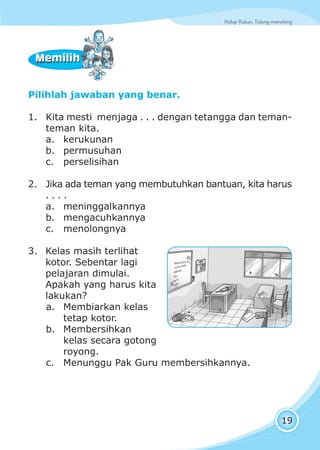 Hidup Rukun, Tolong-menolongHidup Rukun, Tolong-menolong
19
Pilihlah jawaban yang benar.
1. Kita mesti menjaga . . . dengan tetangga dan teman-
teman kita.
a. kerukunan
b. permusuhan
c. perselisihan
2. Jika ada teman yang membutuhkan bantuan, kita harus
. . . .
a. meninggalkannya
b. mengacuhkannya
c. menolongnya
3. Kelas masih terlihat
kotor. Sebentar lagi
pelajaran dimulai.
Apakah yang harus kita
lakukan?
a. Membiarkan kelas
tetap kotor.
b. Membersihkan
kelas secara gotong
royong.
c. Menunggu Pak Guru membersihkannya.
MemilihMemilih
 