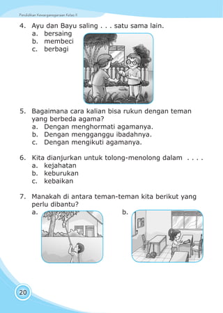Pendidikan Kewarganegaraan Kelas IIPendidikan Kewarganegaraan Kelas II
20
4. Ayu dan Bayu saling . . . satu sama lain.
a. bersaing
b. membeci
c. berbagi
5. Bagaimana cara kalian bisa rukun dengan teman
yang berbeda agama?
a. Dengan menghormati agamanya.
b. Dengan mengganggu ibadahnya.
c. Dengan mengikuti agamanya.
6. Kita dianjurkan untuk tolong-menolong dalam . . . .
a. kejahatan
b. keburukan
c. kebaikan
7. Manakah di antara teman-teman kita berikut yang
perlu dibantu?
a. b.
 