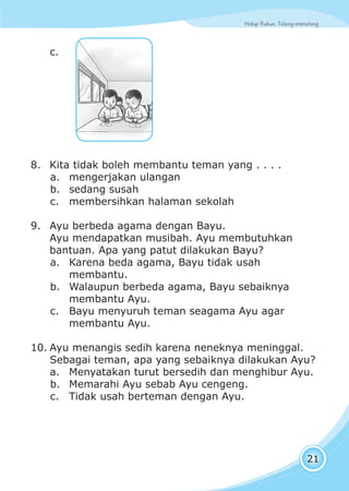 Hidup Rukun, Tolong-menolongHidup Rukun, Tolong-menolong
21
c.
8. Kita tidak boleh membantu teman yang . . . .
a. mengerjakan ulangan
b. sedang susah
c. membersihkan halaman sekolah
9. Ayu berbeda agama dengan Bayu.
Ayu mendapatkan musibah. Ayu membutuhkan
bantuan. Apa yang patut dilakukan Bayu?
a. Karena beda agama, Bayu tidak usah
membantu.
b. Walaupun berbeda agama, Bayu sebaiknya
membantu Ayu.
c. Bayu menyuruh teman seagama Ayu agar
membantu Ayu.
10. Ayu menangis sedih karena neneknya meninggal.
Sebagai teman, apa yang sebaiknya dilakukan Ayu?
a. Menyatakan turut bersedih dan menghibur Ayu.
b. Memarahi Ayu sebab Ayu cengeng.
c. Tidak usah berteman dengan Ayu.
 
