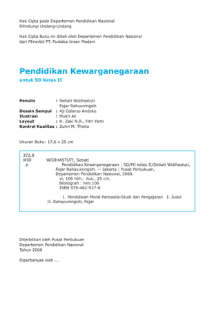 ii
Hak Cipta pada Departeman Pendidikan Nasional
Dilindungi Undang-Undang
Hak Cipta Buku ini dibeli oleh Departemen Pendidikan Nasional
dari PEnerbit PT. Pustaka Insan Madani
Pendidikan Kewarganegaraan
untuk SD Kelas II
Penulis : Setiati Widihastuti
Fajar Rahyuningsih
Desain Sampul : Aji Galarso Andoko
Ilustrasi : Mukti Ali
Layout : H. Zaki N.R., Fitri Yanti
Kontrol Kualitas : Zuhri M. Thoha
Ukuran Buku: 17,6 x 25 cm
Diterbitkan oleh Pusat Perbukuan
Departemen Pendidikan Nasional
Tahun 2008
Diperbanyak oleh ...
372.8
WID WIDIHASTUTI, Setiati
p Pendidikan Kewarganegaraan : SD/MI kelas II/Setiati Widihastuti,
Fajar Rahayuningsih. -- Jakarta : Pusat Perbukuan,
Departemen Pendidikan Nasional, 2008.
vi, 106 hlm.: ilus.; 25 cm.
Bibliografi : hlm.106
ISBN 979-462-927-8
1. Pendidikan Moral Pancasila-Studi dan Pengajaran I. Judul
II. Rahayuningsih, Fajar
 