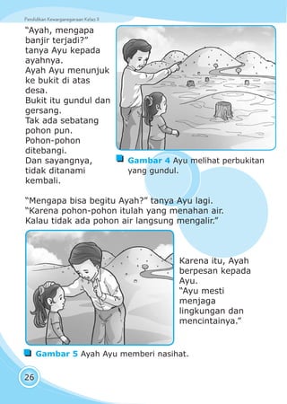 Pendidikan Kewarganegaraan Kelas IIPendidikan Kewarganegaraan Kelas II
26
“Ayah, mengapa
banjir terjadi?”
tanya Ayu kepada
ayahnya.
Ayah Ayu menunjuk
ke bukit di atas
desa.
Bukit itu gundul dan
gersang.
Tak ada sebatang
pohon pun.
Pohon-pohon
ditebangi.
Dan sayangnya,
tidak ditanami
kembali.
“Mengapa bisa begitu Ayah?” tanya Ayu lagi.
“Karena pohon-pohon itulah yang menahan air.
Kalau tidak ada pohon air langsung mengalir.”
Karena itu, Ayah
berpesan kepada
Ayu.
“Ayu mesti
menjaga
lingkungan dan
mencintainya.”
Gambar 4 Ayu melihat perbukitan
yang gundul.
Gambar 5 Ayah Ayu memberi nasihat.
 