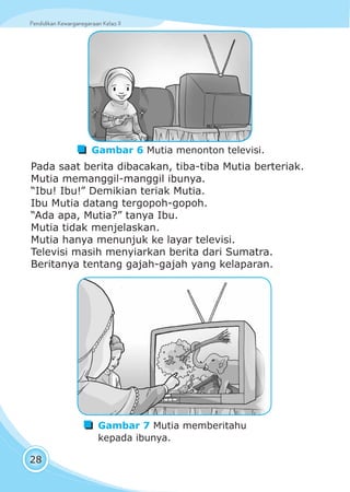 Pendidikan Kewarganegaraan Kelas IIPendidikan Kewarganegaraan Kelas II
28
Pada saat berita dibacakan, tiba-tiba Mutia berteriak.
Mutia memanggil-manggil ibunya.
“Ibu! Ibu!” Demikian teriak Mutia.
Ibu Mutia datang tergopoh-gopoh.
“Ada apa, Mutia?” tanya Ibu.“Ada apa, Mutia?” tanya Ibu.
Mutia tidak menjelaskan.Mutia tidak menjelaskan.
Mutia hanya menunjuk ke layar televisi.Mutia hanya menunjuk ke layar televisi.
Televisi masih menyiarkan berita dari Sumatra.
Beritanya tentang gajah-gajah yang kelaparan.
Gambar 6 Mutia menonton televisi.
Gambar 7 Mutia memberitahu
kepada ibunya.
 