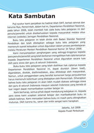 iii
Puji syukur kami panjatkan ke hadirat Allah SWT, berkat rahmat dan
karunia-Nya, Pemerintah, dalam hal ini, Departemen Pendidikan Nasional,
pada tahun 2008, telah membeli hak cipta buku teks pelajaran ini dari
penulis/penerbit untuk disebarluaskan kepada masyarakat melalui situs
internet (website) Jaringan Pendidikan Nasional.
Buku teks pelajaran ini telah dinilai oleh Badan Standar Nasional
Pendidikan dan telah ditetapkan sebagai buku teks pelajaran yang
memenuhi syarat kelayakan untuk digunakan dalam proses pembelajaran
melalui Peraturan Menteri Pendidikan Nasional Nomor 34 Tahun 2008.
Kami menyampaikan penghargaan yang setinggi-tingginya kepada
para penulis/penerbit yang telah berkenan mengalihkan hak cipta karyanya
kepada Departemen Pendidikan Nasional untuk digunakan secara luas
oleh para siswa dan guru di seluruh Indonesia.
Buku-buku teks pelajaran yang telah dialihkan hak ciptanya kepada
Departemen Pendidikan Nasional ini, dapat diunduh (down load),
digandakan, dicetak, dialihmediakan, atau difotokopi oleh masyarakat.
Namun, untuk penggandaan yang bersifat komersial harga penjualannya
harus memenuhi ketentuan yang ditetapkan oleh Pemerintah. Diharapkan
bahwa buku teks pelajaran ini akan lebih mudah diakses sehingga siswa
dan guru di seluruh Indonesia maupun sekolah Indonesia yang berada di
luar negeri dapat memanfaatkan sumber belajar ini.
Kami berharap, semua pihak dapat mendukung kebijakan ini. Kepada
para siswa kami ucapkan selamat belajar dan manfaatkanlah buku ini
sebaik-baiknya. Kami menyadari bahwa buku ini masih perlu ditingkatkan
mutunya. Oleh karena itu, saran dan kritik sangat kami harapkan.
Jakarta, Juli 2008
Kepala Pusat Perbukuan
Kata Sambutan
 