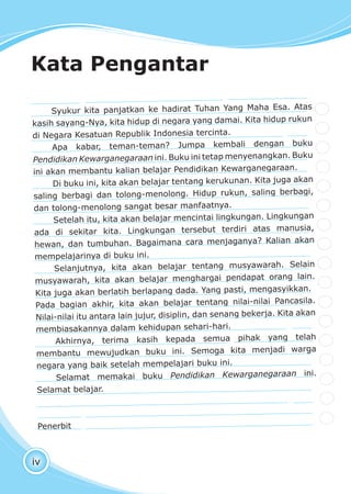 iv
Syukur kita panjatkan ke hadirat Tuhan Yang Maha Esa. Atas
kasih sayang-Nya, kita hidup di negara yang damai. Kita hidup rukun
di Negara Kesatuan Republik Indonesia tercinta.
Apa kabar, teman-teman? Jumpa kembali dengan buku
Pendidikan Kewarganegaraan ini. Buku ini tetap menyenangkan. Buku
ini akan membantu kalian belajar Pendidikan Kewarganegaraan.
Di buku ini, kita akan belajar tentang kerukunan. Kita juga akan
saling berbagi dan tolong-menolong. Hidup rukun, saling berbagi,
dan tolong-menolong sangat besar manfaatnya.
Setelah itu, kita akan belajar mencintai lingkungan. Lingkungan
ada di sekitar kita. Lingkungan tersebut terdiri atas manusia,
hewan, dan tumbuhan. Bagaimana cara menjaganya? Kalian akan
mempelajarinya di buku ini.
Selanjutnya, kita akan belajar tentang musyawarah. Selain
musyawarah, kita akan belajar menghargai pendapat orang lain.
Kita juga akan berlatih berlapang dada. Yang pasti, mengasyikkan.
Pada bagian akhir, kita akan belajar tentang nilai-nilai Pancasila.
Nilai-nilai itu antara lain jujur, disiplin, dan senang bekerja. Kita akan
membiasakannya dalam kehidupan sehari-hari.
Akhirnya, terima kasih kepada semua pihak yang telah
membantu mewujudkan buku ini. Semoga kita menjadi warga
negara yang baik setelah mempelajari buku ini.
Selamat memakai buku Pendidikan Kewarganegaraan ini.
Selamat belajar.
Penerbit
Kata Pengantar
 