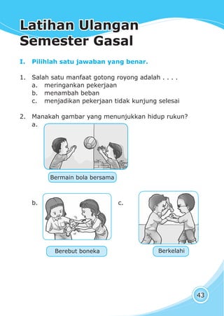 Latihan Ulangan Semester GasalLatihan Ulangan Semester Gasal
43
I. Pilihlah satu jawaban yang benar.
1. Salah satu manfaat gotong royong adalah . . . .
a. meringankan pekerjaan
b. menambah beban
c. menjadikan pekerjaan tidak kunjung selesai
2. Manakah gambar yang menunjukkan hidup rukun?
a.
b. c.
Berebut boneka
Bermain bola bersama
Berkelahi
Latihan UlanganLatihan Ulangan
Semester GasalSemester Gasal
 