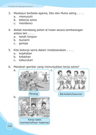 Pendidikan Kewarganegaraan Kelas IIPendidikan Kewarganegaraan Kelas II
44
3. Meskipun berbeda agama, Ebo dan Mutia saling . . . .
a. memusuhi
b. bekerja sama
c. membenci
4. Akibat menebang pohon di hutan secara sembarangan
antara lain . . . .
a. tanah longsor
b. tsunami
c. gempa
5. Kita bekerja sama dalam melaksanakan . . . .
a. kejahatan
b. kebaikan
c. keburukan
6. Manakah gambar yang menunjukkan kerja sama?
a. c.
b.
Perang
Kerja bakti
membersihkan halaman
Berkelahi/tawuran
 