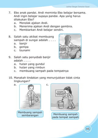 Latihan Ulangan Semester GasalLatihan Ulangan Semester Gasal
45
7. Ebo anak pandai. Andi meminta Ebo belajar bersama.
Andi ingin belajar supaya pandai. Apa yang harus
dilakukan Ebo?
a. Menolak ajakan Andi.
b. Menerima ajakan Andi dengan gembira.
c. Membiarkan Andi belajar sendiri.
8. Salah satu akibat membuang
sampah di sungai adalah . . . .
a. banjir
b. gempa
c. tsunami
9. Salah satu penyebab banjir
adalah . . . .
a. hutan yang gundul
b. hutan yang rimbun
c. membuang sampah pada tempatnya
10. Manakah tindakan yang menunjukkan tidak cinta
lingkungan?
a. c.
Membuang sampah
sembarangan Membuang sampah
pada tempat sampah
 