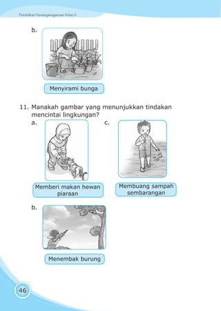 Pendidikan Kewarganegaraan Kelas IIPendidikan Kewarganegaraan Kelas II
46
b.
11. Manakah gambar yang menunjukkan tindakan
mencintai lingkungan?
a. c.
b.
Menyirami bunga
Memberi makan hewan
piaraan
Membuang sampah
sembarangan
Menembak burung
 