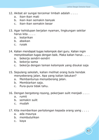 Latihan Ulangan Semester GasalLatihan Ulangan Semester Gasal
47
12. Akibat air sungai tercemar limbah adalah . . . .
a. ikan-ikan mati
b. ikan-ikan semakin banyak
c. ikan-ikan semakin besar
13. Agar kehidupan berjalan nyaman, lingkungan sekitar
harus kita . . . .
a. lestarikan
b. abaikan
c. rusak
14. Kalian mendapat tugas kelompok dari guru. Kalian ingin
menyelesaikan tugas dengan baik. Maka kalian harus . . . .
a. bekerja sendiri-sendiri
b. bekerja sama
c. bekerja dengan teman kelompok yang disukai saja
15. Sepulang sekolah, kalian melihat orang buta hendak
menyeberang jalan. Apa yang kalian lakukan?
a. Membantunya menyeberang jalan.
b. Membiarkan saja.
c. Pura-pura tidak tahu.
16. Dengan bergotong royong, pekerjaan sulit menjadi . . . .
a. rumit
b. semakin sulit
c. mudah
17. Kita memberikan pertolongan kepada orang yang . . . .
a. ada maunya
b. membutuhkan
c. kaya
 