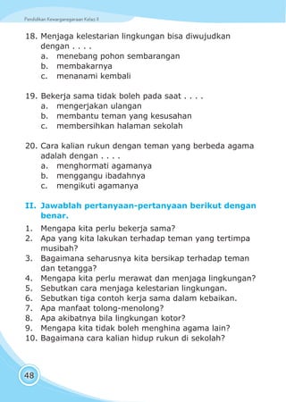 Pendidikan Kewarganegaraan Kelas IIPendidikan Kewarganegaraan Kelas II
48
18. Menjaga kelestarian lingkungan bisa diwujudkan
dengan . . . .
a. menebang pohon sembarangan
b. membakarnya
c. menanami kembali
19. Bekerja sama tidak boleh pada saat . . . .
a. mengerjakan ulangan
b. membantu teman yang kesusahan
c. membersihkan halaman sekolah
20. Cara kalian rukun dengan teman yang berbeda agama
adalah dengan . . . .
a. menghormati agamanya
b. menggangu ibadahnya
c. mengikuti agamanya
II. Jawablah pertanyaan-pertanyaan berikut dengan
benar.
1. Mengapa kita perlu bekerja sama?
2. Apa yang kita lakukan terhadap teman yang tertimpa
musibah?
3. Bagaimana seharusnya kita bersikap terhadap teman
dan tetangga?
4. Mengapa kita perlu merawat dan menjaga lingkungan?
5. Sebutkan cara menjaga kelestarian lingkungan.
6. Sebutkan tiga contoh kerja sama dalam kebaikan.
7. Apa manfaat tolong-menolong?
8. Apa akibatnya bila lingkungan kotor?
9. Mengapa kita tidak boleh menghina agama lain?
10. Bagaimana cara kalian hidup rukun di sekolah?
 