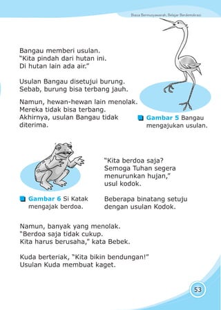 Biasa Bermusyawarah, Belajar BerdemokrasiBiasa Bermusyawarah, Belajar Berdemokrasi
53
“Kita berdoa saja?
Semoga Tuhan segera
menurunkan hujan,”
usul kodok.
Beberapa binatang setuju
dengan usulan Kodok.
Gambar 5 Bangau
mengajukan usulan.
Bangau memberi usulan.
“Kita pindah dari hutan ini.
Di hutan lain ada air.”
Usulan Bangau disetujui burung.
Sebab, burung bisa terbang jauh.
Namun, hewan-hewan lain menolak.
Mereka tidak bisa terbang.
Akhirnya, usulan Bangau tidak
diterima.
Namun, banyak yang menolak.
“Berdoa saja tidak cukup.
Kita harus berusaha,” kata Bebek.
Kuda berteriak, “Kita bikin bendungan!”
Usulan Kuda membuat kaget.
Gambar 6 Si Katak
mengajak berdoa.
 
