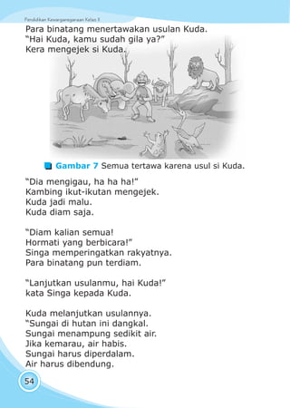 Pendidikan Kewarganegaraan Kelas IIPendidikan Kewarganegaraan Kelas II
54
Para binatang menertawakan usulan Kuda.
“Hai Kuda, kamu sudah gila ya?”
Kera mengejek si Kuda.
Gambar 7 Semua tertawa karena usul si Kuda.
“Dia mengigau, ha ha ha!”
Kambing ikut-ikutan mengejek.
Kuda jadi malu.
Kuda diam saja.
“Diam kalian semua!
Hormati yang berbicara!”
Singa memperingatkan rakyatnya.
Para binatang pun terdiam.
“Lanjutkan usulanmu, hai Kuda!”
kata Singa kepada Kuda.
Kuda melanjutkan usulannya.
“Sungai di hutan ini dangkal.
Sungai menampung sedikit air.
Jika kemarau, air habis.
Sungai harus diperdalam.
Air harus dibendung.
 