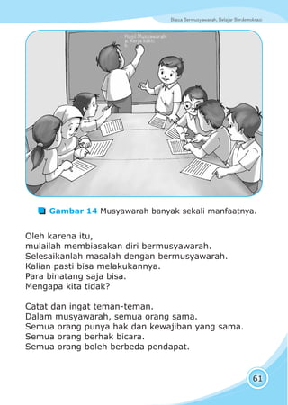 Biasa Bermusyawarah, Belajar BerdemokrasiBiasa Bermusyawarah, Belajar Berdemokrasi
61
Oleh karena itu,
mulailah membiasakan diri bermusyawarah.
Selesaikanlah masalah dengan bermusyawarah.
Kalian pasti bisa melakukannya.
Para binatang saja bisa.
Mengapa kita tidak?
Catat dan ingat teman-teman.
Dalam musyawarah, semua orang sama.
Semua orang punya hak dan kewajiban yang sama.
Semua orang berhak bicara.
Semua orang boleh berbeda pendapat.
Gambar 14 Musyawarah banyak sekali manfaatnya.
Hasil Musyawarah:
a. Kerja bakti
b.
 
