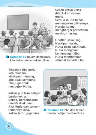 Pendidikan Kewarganegaraan Kelas IIPendidikan Kewarganegaraan Kelas II
68
Sebab ketua kelas
ditentukan semua
murid.
Semua murid bebas
menentukan pilihannya.
Mereka saling
menghargai perbedaan
masing-masing.
Lihatlah sekali lagi.
Meskipun kalah,
Mutia tidak sakit hati.
Mutia mengakui
kemenangan Ebo.
Mutia memberikan
selamat kepada Ebo.
Tindakan Ebo perlu
kita teladani.
Meskipun menang,
Ebo tidak sombong.
Ebo juga tidak
mengejek Mutia.
Kalian pun bisa belajar
berdemokrasi.
Sebab, berdemokrasi
mudah dilakukan.
Jika Mutia dan teman-
temannya bisa,
Kalian tentu juga bisa.
Gambar 21 Dalam demokrasi,
kita bebas menentukan pilihan.
Gambar 22 Ebo dan teman-
teman belajar berdemokrasi.
 
