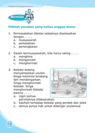 Pendidikan Kewarganegaraan Kelas IIPendidikan Kewarganegaraan Kelas II
72
Pilihlah jawaban yang kalian anggap benar.
1. Permasalahan dikelas sebaiknya diselesaikan
dengan . . . .
a. musyawarah
b. perkelahian
c. pertengkaran
2. Dalam bermusyawarah, kita harus saling . . . .
a. menghina
b. mengancam
c. menghormati
3. Keledai sedang
menyampaikan usulan.
Singa meminta binatang
lain mendengarkan.
Singa menghormati
Keledai. Singa
menghormati Keledai
karena . . . .
a. ingin semua
perintahnya dilaksanakan
b. kasihan terhadap Keledai yang pendek dan jelek
c. semua punya hak untuk didengar usulannya
MemilihMemilih
 