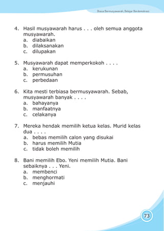 Biasa Bermusyawarah, Belajar BerdemokrasiBiasa Bermusyawarah, Belajar Berdemokrasi
73
4. Hasil musyawarah harus . . . oleh semua anggota
musyawarah.
a. diabaikan
b. dilaksanakan
c. dilupakan
5. Musyawarah dapat memperkokoh . . . .
a. kerukunan
b. permusuhan
c. perbedaan
6. Kita mesti terbiasa bermusyawarah. Sebab,
musyawarah banyak . . . .
a. bahayanya
b. manfaatnya
c. celakanya
7. Mereka hendak memilih ketua kelas. Murid kelas
dua . . . .
a. bebas memilih calon yang disukai
b. harus memilih Mutia
c. tidak boleh memilih
8. Bani memilih Ebo. Yeni memilih Mutia. Bani
sebaiknya . . . Yeni.
a. membenci
b. menghormati
c. menjauhi
 