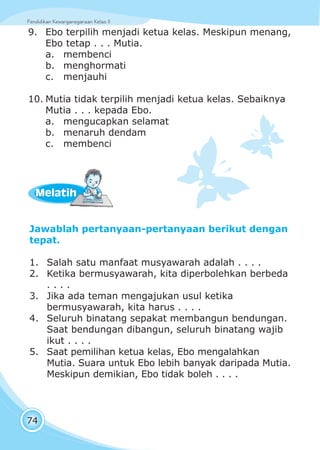 Pendidikan Kewarganegaraan Kelas IIPendidikan Kewarganegaraan Kelas II
74
Jawablah pertanyaan-pertanyaan berikut dengan
tepat.
1. Salah satu manfaat musyawarah adalah . . . .
2. Ketika bermusyawarah, kita diperbolehkan berbeda
. . . .
3. Jika ada teman mengajukan usul ketika
bermusyawarah, kita harus . . . .
4. Seluruh binatang sepakat membangun bendungan.
Saat bendungan dibangun, seluruh binatang wajib
ikut . . . .
5. Saat pemilihan ketua kelas, Ebo mengalahkan
Mutia. Suara untuk Ebo lebih banyak daripada Mutia.
Meskipun demikian, Ebo tidak boleh . . . .
MelatihMelatih
9. Ebo terpilih menjadi ketua kelas. Meskipun menang,
Ebo tetap . . . Mutia.
a. membenci
b. menghormati
c. menjauhi
10. Mutia tidak terpilih menjadi ketua kelas. Sebaiknya
Mutia . . . kepada Ebo.
a. mengucapkan selamat
b. menaruh dendam
c. membenci
 
