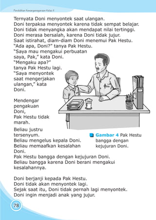 Pendidikan Kewarganegaraan Kelas IIPendidikan Kewarganegaraan Kelas II
78
Ternyata Doni menyontek saat ulangan.
Doni terpaksa menyontek karena tidak sempat belajar.
Doni tidak menyangka akan mendapat nilai tertinggi.
Doni merasa bersalah, karena Doni tidak jujur.
Saat istirahat, diam-diam Doni menemui Pak Hestu.
“Ada apa, Doni?” tanya Pak Hestu.
“Saya mau mengakui perbuatan
saya, Pak,” kata Doni.
“Mengaku apa?”
tanya Pak Hestu lagi.
“Saya menyontek
saat mengerjakan
ulangan,” kata
Doni.
Mendengar
pengakuan
Doni,
Pak Hestu tidak
marah.
Gambar 4 Pak Hestu
bangga dengan
kejujuran Doni.
Beliau justru
tersenyum.
Beliau mengelus kepala Doni.
Beliau memaafkan kesalahan
Doni.
Pak Hestu bangga dengan kejujuran Doni.
Beliau bangga karena Doni berani mengakui
kesalahannya.
Doni berjanji kepada Pak Hestu.
Doni tidak akan menyontek lagi.
Sejak saat itu, Doni tidak pernah lagi menyontek.
Doni ingin menjadi anak yang jujur.
 