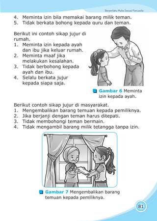 Berperilaku Mulia Sesuai Pancasila
81
4. Meminta izin bila memakai barang milik teman.
5. Tidak berkata bohong kepada guru dan teman.
Berikut ini contoh sikap jujur di
rumah.
1. Meminta izin kepada ayah
dan ibu jika keluar rumah.
2. Meminta maaf jika
melakukan kesalahan.
3. Tidak berbohong kepada
ayah dan ibu.
4. Selalu berkata jujur
kepada siapa saja.
Berikut contoh sikap jujur di masyarakat.
1. Mengembalikan barang temuan kepada pemiliknya.
2. Jika berjanji dengan teman harus ditepati.
3. Tidak membohongi teman bermain.
4. Tidak mengambil barang milik tetangga tanpa izin.
Gambar 6 Meminta
izin kepada ayah.
Gambar 7 Mengembalikan barang
temuan kepada pemiliknya.
 