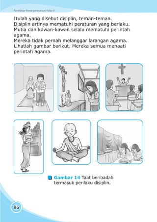 Pendidikan Kewarganegaraan Kelas IIPendidikan Kewarganegaraan Kelas II
86
Itulah yang disebut disiplin, teman-teman.
Disiplin artinya mematuhi peraturan yang berlaku.
Mutia dan kawan-kawan selalu mematuhi perintah
agama.
Mereka tidak pernah melanggar larangan agama.
Lihatlah gambar berikut. Mereka semua menaati
perintah agama.
Gambar 14 Taat beribadah
termasuk perilaku disiplin.
 