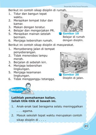 Berperilaku Mulia Sesuai Pancasila
89
Berikut ini contoh sikap disiplin di masyarakat.
Latihlah pemahaman kalian.
Isilah titik-titik di bawah ini.
1. Anak-anak taat beragama selalu meninggalkan
. . . agama.
2. Masuk sekolah tepat waktu merupakan contoh
sikap disiplin di . . . .
MelatihMelatih
Berikut ini contoh sikap disiplin di rumah.
1. Tidur dan bangun tepat
waktu.
2. Merapikan tempat tidur dan
kamar.
3. Makan dengan teratur.
4. Belajar dan mengerjakan PR.
5. Merapikan mainan setelah
bermain.
6. Menjaga kebersihan rumah.
1. Menyeberang jalan di tempat
penyeberangan.
2. Tidak menerobos lampu
merah.
3. Berjalan di sebelah kiri.
4. Menjaga kebersihan
lingkungan.
5. Menjaga keamanan
lingkungan.
6. Tidak mengganggu tetangga.
Gambar 19
Belajar di rumah
dengan disiplin.
Gambar 20
Disiplin di jalan.
 