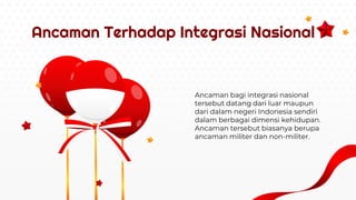 Ancaman bagi integrasi nasional
tersebut datang dari luar maupun
dari dalam negeri Indonesia sendiri
dalam berbagai dimensi kehidupan.
Ancaman tersebut biasanya berupa
ancaman militer dan non-militer.
Ancaman Terhadap Integrasi Nasional
 