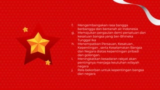 f. Mengembangakan rasa bangga
berbangga dan bertanah air Indonesia
g. Memajukan pergaulan demi persatuan dan
kesatuan bangsa yang ber-Bhineka
Tunggal Ika
h. Menempatkan Persauan, Kesatuan ,
Kepentingan , serta Keselamatan Bangsa
dan Negara diatas kepentingan pribadi
dan golongan.
i. Meningkatkan kesadaran rakyat akan
pentingnya menjaga keutuhan wilayah
negara
j. Rela bekorban untuk kepentingan bangsa
dan negara
 