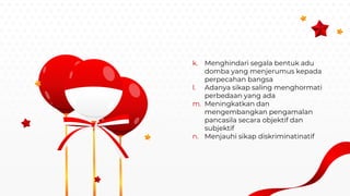 k. Menghindari segala bentuk adu
domba yang menjerumus kepada
perpecahan bangsa
l. Adanya sikap saling menghormati
perbedaan yang ada
m. Meningkatkan dan
mengembangkan pengamalan
pancasila secara objektif dan
subjektif
n. Menjauhi sikap diskriminatinatif
 