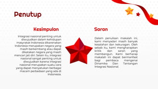 Penutup
Kesimpulan Saran
Integrasi nasional penting untuk
diwujudkan dalam kehidupan
masyrakat Indonesia dikarenakan
Indonesia merupakan negara yang
masih berkembang atau dapat
dikatakan negara yang masih
mencari jati diri. Selain itu, integrasi
nasional sangat penting untuk
diwujudkan karena integrasi
nasional merupakan suatu cara
yang dapat menyatukan berbagai
macam perbedaan yang ada di
Indonesia.
Dalam penulisan makalah ini,
kami menyadari masih banyak
kesalahan dan kekuragan. Oleh
sebab itu, kami mengharapkan
kritik dan saran yang
membangun. Kami berharap
makalah ini dapat bermanfaat
bagi pembaca mengenai
Dinamika Dan Tantangan
Integrasi Nasional.
 