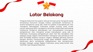 Latar Belakang
Integrasi Nasional merupakan sebuah konsep yang mengarah pada
terciptanya keutuhan bangsa melalui penciptaan konsensus di
antara keragaman yang ada. Pada era global ini,pengetahuan kita
mengenai kebudayaan Indonesia sangat kurang, anak muda
zaman sekarang lebih mengetahui tentang modernisasi ketimbang
tradisional. Pengaruh kebudayaan luar menyebabkan kurangnya
pengetahuan kita mengenai proses kebudayaan yang ada di
Indonesia. Kurangnya pengetahuan akan hak dan kewajiban kita
sebagai warga negara menimbulkan hilangnya rasa persatuan kita
baik terhadap sesama maupun negara. Sebagai generasi pelurus
bangsa dimana menjunjung tinggi sikap keadilan adalah suatu
keharusan demi terciptanya kesejahteraan dan kemakmuran
bangsa. Sebagai warga Negara Indonesia yang baik,marilah kita
memiliki rasa Integrasi Nasional.
 