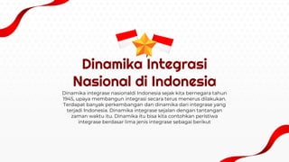 Dinamika Integrasi
Nasional di Indonesia
Dinamika integrase nasionaldi Indonesia sejak kita bernegara tahun
1945, upaya membangun integrasi secara terus menerus dilakukan.
Terdapat banyak perkembangan dan dinamika dari integrase yang
terjadi Indonesia. Dinamika integrase sejalan dengan tantangan
zaman waktu itu. Dinamika itu bisa kita contohkan peristiwa
integrase berdasar lima jenis integrase sebagai berikut
 