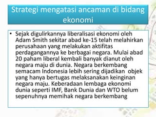 Strategi mengatasi ancaman di bidang
ekonomi
• Sejak digulirkannya liberalisasi ekonomi oleh
Adam Smith sekitar abad ke-15 telah melahirkan
perusahaan yang melakukan aktifitas
perdagangannya ke berbagai negara. Mulai abad
20 paham liberal kembali banyak dianut oleh
negara maju di dunia. Negara berkembang
semacam Indonesia lebih sering dijadikan objek
yang hanya bertugas melaksanakan keinginan
negara maju. Keberadaan lembaga ekonomi
dunia seperti IMF, Bank Dunia dan WTO belum
sepenuhnya memihak negara berkembang
 